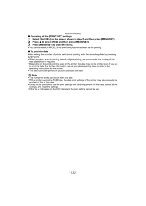Page 133- 133 -
Advanced (Playback)
∫Canceling all the [PRINT SET] settings1Select [CANCEL] on the screen shown in step 2 and then press [MENU/SET].2Press  3 to select [YES] and then press [MENU/SET].
3Press [MENU/SET] to close the menu.
•You cannot select [CANCEL] if not even one picture has been set for printing.
∫ To print the date
After setting the number of prints, set/cancel  printing with the recording date by pressing 
[DISPLAY].
•
When you go to a photo printing store for digital printing, be sure to...