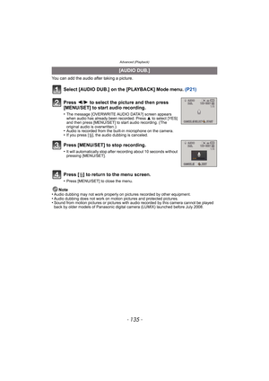 Page 135- 135 -
Advanced (Playback)
You can add the audio after taking a picture.
Select [AUDIO DUB.] on the [PLAYBACK] Mode menu. (P21)
Note
•Audio dubbing may not work properly on pictures recorded by other equipment.•Audio dubbing does not work on motion pictures and protected pictures.•Sound from motion pictures or pictures with audio recorded by this camera cannot be played 
back by older models of Panasonic digital camera (LUMIX) launched before July 2008.
[AUDIO DUB.]
Press  2/1 to select the picture and...