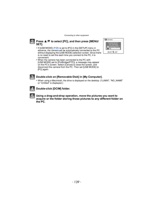 Page 139- 139 -
Connecting to other equipment
Using a drag-and-drop operation, move the pictures you want to 
acquire or the folder storing those pi ctures to any different folder on 
the PC. Press  3/4 to select [PC], and then press [MENU/
SET].
•If [USB MODE]  (P28) is set to [PC] in the [SETUP] menu in 
advance, the camera will be automat ically connected to the PC 
without displaying the [USB MODE] selection screen. Since there 
is no need to set this each time you connect to the PC, it is 
convenient.
•When...