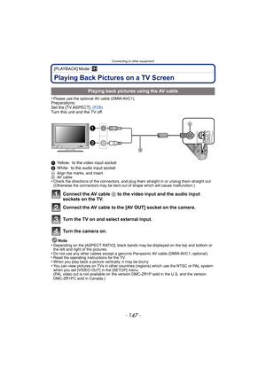 Page 147- 147 -
Connecting to other equipment
[PLAYBACK] Mode: ¸
Playing Back Pictures on a TV Screen
•Please use the optional AV cable (DMW-AVC1).Preparations:
Set the [TV ASPECT]. (P28)
Turn this unit and the TV off.
1 Yellow: to the video input socket
2 White: to the audio input socket
A Align the marks, and insert.
B AV cable
•Check the directions of the connectors, and plug them straight in or unplug them straight out. 
(Otherwise the connectors may be bent out of shape which will cause malfunction.)...