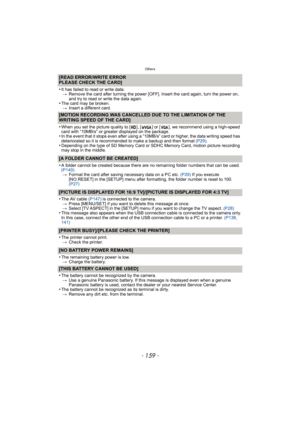 Page 159- 159 -
Others
[READ ERROR/WRITE ERROR
PLEASE CHECK THE CARD]
•
It has failed to read or write data.> Remove the card after turning the power [OFF]. Insert the card again, turn the power on, 
and try to read or write the data again.
•The card may be broken.
> Insert a different card.
[MOTION RECORDING WAS CANCELLED DUE TO THE LIMITATION OF THE 
WRITING SPEED OF THE CARD]
•
When you set the picture quality to [ ], [ ] or [ ], we recommend using a high-speed 
card with “10MB/s” or greater displayed on the...
