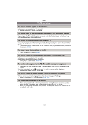 Page 166Others
- 166 -
•Is the camera connected to the TV correctly?> Set the TV input to External Input Mode.
•Depending on the TV model, the pictures may be  extended horizontally or vertically or they 
may be displayed with their edges cut off.
•Are you trying to play back the motion pictures by directly inserting the card in the card slot of 
the TV? > Connect the camera to the TV with the AV  cable and then play back the motion pictures on 
the camera.  (P147)
> Check [TV ASPECT] setting.  (P28)
•Is the...