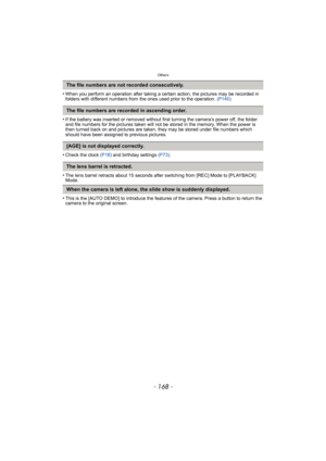Page 168Others
- 168 -
•When you perform an operation after taking a certain action, the pictures may be recorded in 
folders with different numbers from the ones used prior to the operation. (P140)
•If the battery was inserted or removed without first turning the camera’s power off, the folder 
and file numbers for the pictures taken will not be stored in the memory. When the power is 
then turned back on and pictures are taken, they may be stored under file numbers which 
should have been assigned to previous...