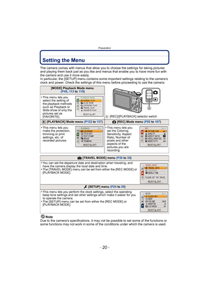 Page 20Preparation
- 20 -
Setting the Menu
The camera comes with menus that allow you to choose the settings for taking pictures 
and playing them back just as you like and menus that enable you to have more fun with 
the camera and use it more easily.
In particular, the [SETUP] menu contains some important settings relating to the camera’s 
clock and power. Check the settings of this menu before proceeding to use the camera.
Note
Due to the camera’s specifications, it may not be possible to set some of the...