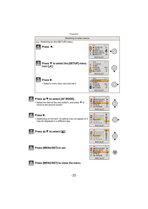 Page 22Preparation
- 22 -
Press [MENU/SET] to close the menu.
Switching to other menus
e.g.: Switching to the [SETUP] menu
Press 2.
Press  4 to select the [SETUP] menu 
icon [ ].
Press  1.
•Select a menu item next and set it.
Press  3/4 to select [AF MODE].
•Select the item at the very bottom, and press  4 to 
move to the second screen.
Press  1.
•Depending on the item, its setting may not appear or it 
may be displayed in a different way.
Press 3/4 to select [ š].
Press [MENU/SET] to set. 