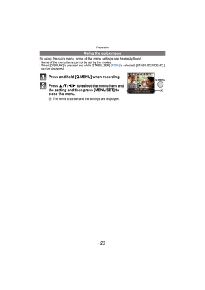 Page 23- 23 -
Preparation
By using the quick menu, some of the menu settings can be easily found.
•Some of the menu items cannot be set by the modes.•When [DISPLAY] is pressed and while [STABILIZER] (P105) is selected, [STABILIZER DEMO.] 
can be displayed.
Using the quick menu
Press and hold [Q.MENU] when recording.
Press  3
/4/2/1 to select the menu item and 
the setting and then press [MENU/SET] to 
close the menu.
A The items to be set and the settings are displayed.
A 