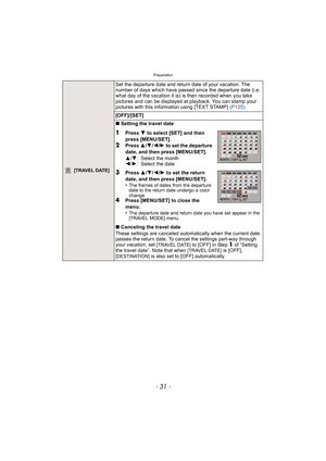 Page 31- 31 -
Preparation
 [TRAVEL DATE]
Set the departure date and return date of your vacation. The 
number of days which have passed since the departure date (i.e. 
what day of the vacation it is) is then recorded when you take 
pictures and can be displayed at playback. You can stamp your 
pictures with this information using [TEXT STAMP]  (P125).
[OFF]/[SET]
∫ Setting the travel date
1Press  4 to select [SET] and then 
press [MENU/SET].
2Press  3/4/2 /1  to set the departure 
date, and then press...
