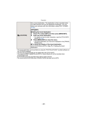 Page 33- 33 -
Preparation
•The travel destination can be printed out using the “PHOTOfunSTUDIO” bundled software on 
the CD-ROM (supplied).
•The text set as [LOCATION] can be edited later with [TITLE EDIT].•The name for [BABY1]/[BABY2] and [PET] in Scene Mode will not be recorded when 
[LOCATION] is set.
•[LOCATION] cannot be recorded when taking motion pictures.•You cannot set [LOCATION] when [TRAVEL DATE] has been set to [OFF].
 [LOCATION]
Set a travel destination. The destination is then recorded when 
you...