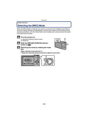 Page 36Preparation
- 36 -
Mode switching
Selecting the [REC] Mode
When the [REC] Mode is selected, the camera can be set to the Intelligent Auto Mode in 
which the optimal settings are established in line with the subject to be recorded and the 
recording conditions, or to the Scene Mode which enables you to take pictures that match 
the scene being recorded.
Turn the camera on.
A [REC]/[PLAYBACK] selector switch
B Mode dial
Slide the [REC]/[PLAYBACK] selector 
switch to [ !].
Switching the mode by rotating the...