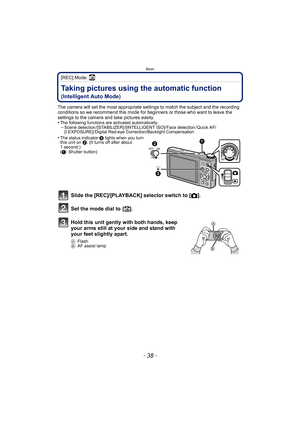 Page 38Basic
- 38 -
[REC] Mode: ñ
BasicTaking pictures using the automatic function 
(Intelligent Auto Mode)
The camera will set the most appropriate settings to match the subject and the recording 
conditions so we recommend this mode for beginners or those who want to leave the 
settings to the camera and take pictures easily.
•
The following functions are activated automatically.–Scene detection /[STABILIZER] /[INTELLIGENT ISO]/ Face detection / Quick AF/
[I.EXPOSURE]/ Digital Red-eye Correction/Backlight...