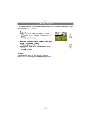 Page 41- 41 -
Basic
It is possible to set the focus to the specified subject. Focus will keep following the subject 
automatically even if it moves.
1Press 3.
•[ ] is displayed in the upper left of the screen.•AF Tracking frame is displayed in the center of the 
screen.
•Press  3 again to cancel.
2Bring the subject to the AF tracking frame, and 
press  4 to lock the subject.
•
AF tracking frame will turn yellow.•An optimum scene for the specified subject will be 
chosen.
•Press  3 to cancel.
Note
•[FACE RECOG.]...