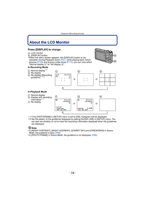 Page 54Advanced (Recording pictures)
- 54 -
Advanced (Recording pictures)About the LCD Monitor
Press [DISPLAY] to change.
ALCD monitor
B [DISPLAY] button
•When the menu screen appears, the [DISPLAY] button is not 
activated. During Playback Zoom  (P51), while playing back motion 
pictures  (P120) and during a slide show (P113) , you can only select 
“Normal display  F” or “No display H”.
In Recording Mode
In Playback Mode
¢1 If the [HISTOGRAM] in [SETUP] menu is set to [ON], histogram will be displayed.
¢ 2 Set...