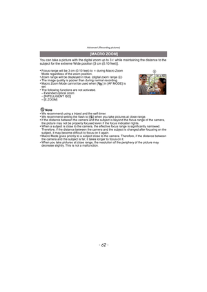 Page 62Advanced (Recording pictures)
- 62 -
You can take a picture with the digital zoom up to 3k while maintaining the distance to the 
subject for the extreme Wide position [3 cm (0.10 feet)].
•
Focus range will be 3 cm (0.10 feet) to  ¶ during Macro Zoom 
Mode regardless of the zoom position.
•Zoom range will be displayed in  blue. (digital zoom range B)•The image quality is poorer than during normal recording.•Macro Zoom Mode cannot be used when [ ] in [AF MODE] is 
set.
•The following functions are not...