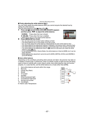 Page 97- 97 -
Advanced (Recording pictures)
∫Finely adjusting the white balance [ ]
You can finely adjust the white balance when  you cannot acquire the desired hue by 
setting the white balance.
•
Set the white balance to [ V]/[Ð ]/[î ]/[Ñ ]/[Ò ].1Press 3 [È] several times until [WB ADJUST.] appears 
and then press 2/1 to adjust the white balance.
•
Select [0] to return to the original white balance.2Press [MENU/SET] to finish.
•You can also press the shutter button halfway to finish.•The white balance icon on...