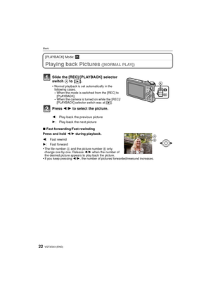 Page 22VQT2G33 (ENG)22
Basic
[PLAYBACK] Mode: ¸
Playing back Pictures ([NORMAL PLAY])
∫Fast forwarding/Fast rewinding
Press and hold  2/1 during playback.
•
The file number  A and the picture number  B only 
change one by one. Release  2/1 when the number of 
the desired picture appears to play back the picture.
•If you keep pressing  2/1, the number of pictures forwarded/rewound increases.
Slide the [REC]/[PLAYBACK] selector 
switch  A to [( ].
•Normal playback is set automatically in the 
following cases....