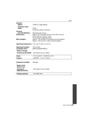 Page 2727(ENG) VQT2G33
Others
InterfaceDigital: “USB 2.0” (High Speed)
Analogue video/
audio: NTSC,
Audio line output (monaural)
Te r m i n a l
[AV OUT/DIGITAL]: Dedicated jack (8 pin)
Dimensions: Approx. 97.8 mm (W)k54.6 mm (H) k26.0 mm (D) 
[3 3/4 q (W) k21/4 q(H)k1q (D)] 
(excluding the projecting parts)Mass (weight): Approx. 138g/4.868 oz (excluding card and battery)
Approx. 160 g/5.644 oz (with card and battery)
Operating temperature:
0oC to 40oC (32oF to 104oF)
Operating humidity: 10% to 80%
Language...