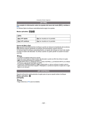 Page 101- 101 -
Avanzadas (Grabar imágenes)
Para ampliar la información sobre los ajustes del menú del modo [REC], remítase a 
P21.
La cámara fijará el enfoque automáticamente según los ajustes.
Modos aplicables:
 ·¿
Acerca de [ ] y [ ]
[ ] ajustará automáticamente el enfoque cuando se reduzca la trepidación de la cámara. 
[ ] siempre seguirá ajustando el enfoque (funcionamiento continuo del AF).
La cámara fijará el enfoque automáticamente y el ajuste del enfoque se hará más rápido 
al pulsar el botón del...