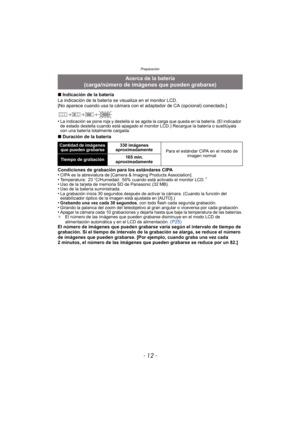 Page 12Preparación
- 12 -
∫Indicación de la batería
La indicación de la batería se visualiza en el monitor LCD.
[No aparece cuando usa la cámara con el adaptador de CA (opcional) conectado.]
•
La indicación se pone roja y destella si se agota la carga que queda en la batería. (El indicador 
de estado destella cuando está apagado el monitor LCD.) Recargue la batería o sustitúyala 
con una batería totalmente cargada.
∫ Duración de la batería
Condiciones de grabación para los estándares CIPA
•
CIPA es la...