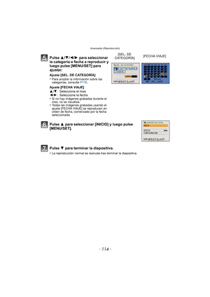 Page 114Avanzadas (Reproducción)
- 114 -
Pulse 3/4/2/1 para seleccionar 
la categoría o fecha a reproducir y 
luego pulse [MENU/SET] para 
ajustar.
Ajuste [SEL. DE CATEGORÍA]
•Para ampliar la información sobre las 
categorías, consulte  P116.
Ajuste [FECHA VIAJE]
3/4 : Seleccione el mes
2 /1 : Seleccione la fecha
•
Si no hay imágenes grabadas durante el 
mes, no se visualiza.
•Todas las imágenes grabadas usando el 
ajuste [FECHA VIAJE] se reproducen en 
orden de fecha, comenzado por la fecha 
seleccionada.
[SEL....