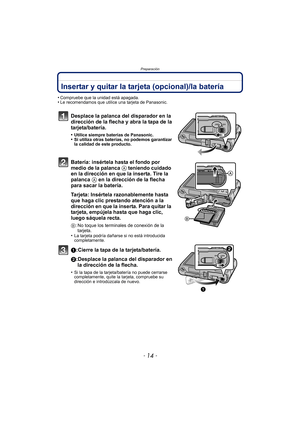 Page 14Preparación
- 14 -
Insertar y quitar la tarjeta (opcional)/la batería
•Compruebe que la unidad está apagada.•Le recomendamos que utilice una tarjeta de Panasonic.
Desplace la palanca del disparador en la 
dirección de la flecha y abra la tapa de la 
tarjeta/batería.
•Utilice siempre baterías de Panasonic.•Si utiliza otras baterías, no podemos garantizar 
la calidad de este producto.
Batería: insértela hasta el fondo por 
medio de la palanca A teniendo cuidado 
en la dirección en que la inserta. Tire la...