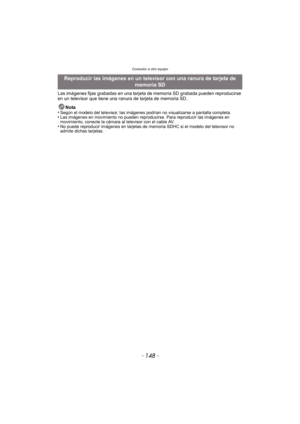 Page 148Conexión a otro equipo
- 148 -
Las imágenes fijas grabadas en una tarjeta de memoria SD grabada pueden reproducirse 
en un televisor que tiene una ranura de tarjeta de memoria SD.
Nota
•
Según el modelo del televisor, las imágenes podrían no visualizarse a pantalla completa.•Las imágenes en movimiento no pueden reproducirse. Para reproducir las imágenes en 
movimiento, conecte la cámara al televisor con el cable AV.
•No puede reproducir imágenes en tarjetas de memoria SDHC si el modelo del televisor no...