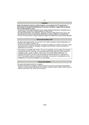 Page 153- 153 -
Otro
Antes de limpiar la cámara, quite la batería o el acoplador de CC (opcional), o 
desconecte la clavija de alimentación de la toma corriente. Luego frote la cámara 
con un paño blando y seco.
• Cuando la cámara está demasiado sucia, puede limpiarse sacando la suciedad con un trapo mojado y escurrido y luego pasando un trapo seco.
• No utilice disolventes como gasolina, diluyente, alcohol, detergentes para cocina, etc.,  para limpiar la cámara ya que podría deteriorarla y podría pelarse su...