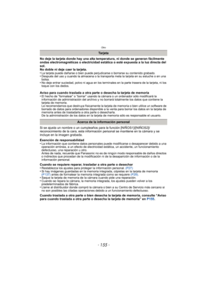 Page 155- 155 -
Otro
No deje la tarjeta donde hay una alta temperatura, ni donde se generan fácilmente 
ondas electromagnéticas o electricidad estática o esté expuesta a la luz directa del 
sol.
No doble ni deje caer la tarjeta.
•
La tarjeta puede dañarse o bien puede perjudicarse o borrarse su contenido grabado.•Después del uso y cuando la almacena o la transporta meta la tarjeta en su estuche o en una 
bolsa.
•No deje entrar suciedad, polvo ni agua en los terminales en la parte trasera de la tarjeta, ni los...