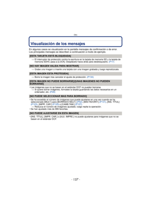 Page 157- 157 -
Otro
Visualización de los mensajes
En algunos casos se visualizarán en la pantalla mensajes de confirmación o de error.
Los principales mensajes se describen a continuación a modo de ejemplo.
[ESTA TARJETA ESTÁ BLOQUEADA]
>El interruptor de protección contra la escritura en la tarjeta de memoria SD y la tarjeta de 
memoria SDHC pasa a [LOCK]. Desplácelo hacia atrás para desbloquearlo.  (P17)
[NO HAY IMAGEN VALIDA PARA MOSTRAR]
>Grabe una imagen o inserte una tarjeta con una imagen grabada y luego...