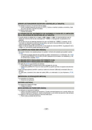 Page 159- 159 -
Otro
[ERROR LECTURA/ERROR ESCRITURA CONTROLAR LA TARJETA]
•
Ha fallado la lectura o la  escritura de los datos.
> Quite la tarjeta después de poner en [OFF]. Vuelva a insertar la tarjeta, encienda y trate 
de nuevo de leer o escribir los datos.
•La tarjeta puede estar rota.
> Inserte otra tarjeta.
[LA GRABACIÓN DEL MOVIMIENTO FUE SUPRIMIDA A CAUSA DE LA LIMITACIÓN 
EN LA VELOCIDAD DE ESCRITURA DE LA TARJETA]
•
Cuando ajusta la calidad de la imagen a [ ], [ ], o [ ], le recomendamos usar la...