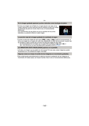 Page 165- 165 -
Otro
•Cuando la reducción digital de ojos rojos ([ ], [ ], [ ]) está en funcionamiento, si 
toma una imagen de un sujeto con color rojo rodeado por un color de tono de piel, la parte roja 
se corregirá a negra a través de la función de reducción digital de ojos rojos. > Se recomienda tomar la imagen con el modo flash ajustado en [ ‡], [‰] o [ Œ], o 
[EL. OJO ROJO] en el menú de Modo [REC] ajustado a [OFF].  (P107)
•¿Es ésta una imagen que se grabó con otro equipo? En ese caso, estas imágenes...