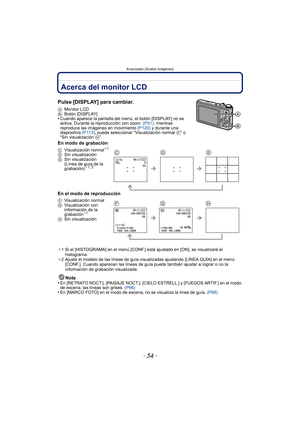 Page 54Avanzadas (Grabar imágenes)
- 54 -
Avanzadas (Grabar imágenes)Acerca del monitor LCD
Pulse [DISPLAY] para cambiar.
AMonitor LCD
B Botón [DISPLAY]
•Cuando aparece la pantalla del m enú, el botón [DISPLAY] no se 
activa. Durante la reproducción con zoom   (P51), mientras 
reproduce las imágenes en movimiento  (P120) y durante una 
diapositiva  (P113), puede seleccionar “Visualización normal  F” o 
“Sin visualización  H”.
En modo de grabación
En el modo de reproducción
¢1 Si el [HISTOGRAMA] en el menú...