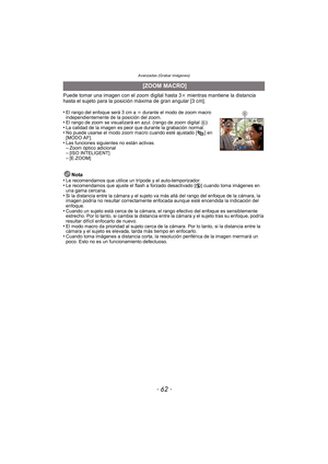 Page 62Avanzadas (Grabar imágenes)
- 62 -
Puede tomar una imagen con el zoom digital hasta 3k mientras mantiene la distancia 
hasta el sujeto para la posición máxima de gran angular [3 cm].
•
El rango del enfoque será 3 cm a  ¶ durante el modo de zoom macro 
independientemente de la posición del zoom.
•El rango de zoom se visualizará en azul. (rango de zoom digital  B)•La calidad de la imagen es peor que durante la grabación normal.•No puede usarse el modo zoom macro cuando esté ajustado [ ] en 
[MODO AF].
•Las...