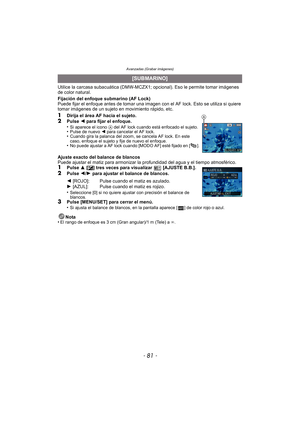 Page 81- 81 -
Avanzadas (Grabar imágenes)
Utilice la carcasa subacuática (DMW-MCZX1; opcional). Eso le permite tomar imágenes 
de color natural.
Fijación del enfoque submarino (AF Lock)
Puede fijar el enfoque antes de tomar una imagen con el AF lock. Esto se utiliza si quiere 
tomar imágenes de un sujeto en movimiento rápido, etc.
1Dirija el área AF hacia el sujeto.2Pulse  2 para fijar el enfoque.
•Si aparece el icono  A del AF lock cuando está enfocado el sujeto.•Pulse de nuevo 2 para cancelar el AF...