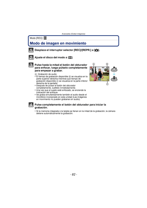 Page 82Avanzadas (Grabar imágenes)
- 82 -
Modo [REC]: n
Avanzadas (Grabar imágenes)Modo de imagen en movimiento
Desplace el interruptor selector [REC]/[REPR.] a [!].
Ajuste el disco del modo a  [ n].
Pulse hasta la mitad el botón del obturador 
para enfocar, luego púlselo completamente 
para empezar a grabar.
A Grabación de audio•El tiempo de grabación disponible  B se visualiza en la 
parte superior derecha mientras que tiempo de 
grabación disponible  C se visualiza en la parte inferior 
derecha de la...