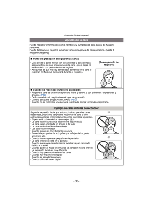 Page 86Avanzadas (Grabar imágenes)
- 86 -
Puede registrar información como nombres y cumpleaños para caras de hasta 6 
personas.
Puede facilitarse el registro tomando varias imágenes de cada persona. (hasta 3 
imágenes/registro)
Ajustes de la cara
∫ Punto de grabación al registrar las caras
•
Cara desde la parte frontal con ojos abiertos y boca cerrada, 
asegurándose de que el contorno de la cara, ojos o cejas no 
está cubierto con pelo mientras se registra.
•Asegúrese de que no hay demasiadas sombras en la...