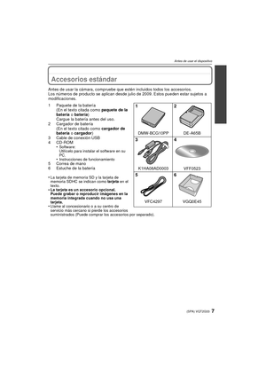 Page 77(SPA) VQT2G33
Antes de usar el dispositivo
A ntes de usar el dis positivoAccesorios estándar
Antes de usar la cámara, compruebe que estén incluidos todos los accesorios.
Los números de producto se aplican desde julio de 2009. Estos pueden estar sujetos a 
modificaciones.
1 Paquete de la batería(En el texto citada como paquete de la 
batería  o batería )
Cargue la batería antes del uso.
2 Cargador de batería (En el texto citado como cargador de 
batería  o cargador )
3 Cable de conexión USB
4 CD-ROM •...