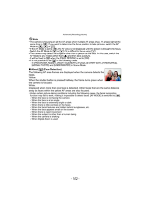 Page 102Advanced (Recording pictures)
- 102 -
Note
•The camera is focusing on all the AF areas when multiple AF areas (max. 11 areas) light at the 
same time in [ ]. If you want to determine the focus position to take pictures, switch the AF 
Mode to [ ƒ], [Ø ] or [ Ù].
•If the AF Mode is set to [ ], the AF area is not displayed until the picture is brought into focus.•Switch the AF Mode to [ ƒ] or [ Ø] if it is difficult to focus using [Ù ].•The camera may detect the subjects other than a person as the face. In...
