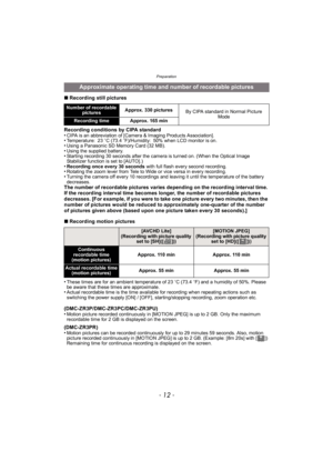 Page 12Preparation
- 12 -
∫Recording still pictures
Recording conditions by CIPA standard
•
CIPA is an abbreviation of [Camera & Imaging Products Association].•Temperature: 23 oC (73.4 oF)/Humidity: 50% when LCD monitor is on.•Using a Panasonic SD Memory Card (32 MB).•Using the supplied battery.•Starting recording 30 seconds after the camera is turned on. (When the Optical Image 
Stabilizer function is set to [AUTO].)
•Recording once every 30 seconds  with full flash every second recording.•Rotating the zoom...