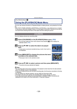 Page 128Advanced (Playback)
- 128 -
[PLAYBACK] Mode: ¸
Using the [PLAYBACK] Mode Menu
You can use various functions in Playback Mode to rotate pictures, set protection for them 
etc.
•
With [TEXT STAMP], [RESIZE], [CROPPING] or [LEVELING], a new edited picture is created. 
A new picture cannot be created if there is no free space on the built-in memory or the card so 
we recommend checking that there is free space and then editing the picture.
You can display pictures by recording date.Note
•
The recording date...