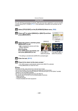 Page 129- 129 -
Advanced (Playback)
You can add text (comments) to pictures. After text has been registered, it can be included 
in prints using [TEXT STAMP] (P131). (Only alphabetic characters and symbols can be 
entered.)
Select [TITLE EDIT] on the [PLAYBACK] Mode menu.  (P22)
Press  3/4  to select [SINGLE] or [MULTI] and then 
press [MENU/SET].
Enter the text.  (P117)
Press [ ‚] to return to the menu screen.
¢
¢ The menu screen is automatically restored when [MULTI] is selected.•Press [MENU/SET] to close the...