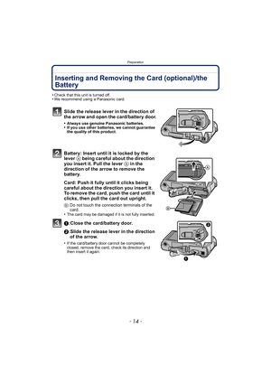 Page 14Preparation
- 14 -
Inserting and Removing the Card (optional)/the 
Battery
•Check that this unit is turned off.•We recommend using a Panasonic card.
Slide the release lever in the direction of 
the arrow and open the card/battery door.
•Always use genuine Panasonic batteries.•If you use other batteries, we cannot guarantee 
the quality of this product.
Battery: Insert until it is locked by the 
lever A being careful about the direction 
you insert it. Pull the lever  A in the 
direction of the arrow to...