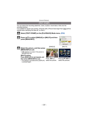 Page 131- 131 -
Advanced (Playback)
You can stamp the recording date/time, name, location, travel date or title onto the 
recorded pictures.
It is suitable for regular size printing. (Pictures with a Picture Size larger than [ ] will be 
resized when stamping the date etc. on them.)
Select [TEXT STAMP] on the [PLAYBACK] Mode menu. (P22)
Press  3/4  to select [SINGLE] or [MULTI] and then 
press [MENU/SET].
  [TEXT STAMP]
Select the picture, and then press 
[MENU/SET] to set.
•[ ‘ ] appears on screen if the...