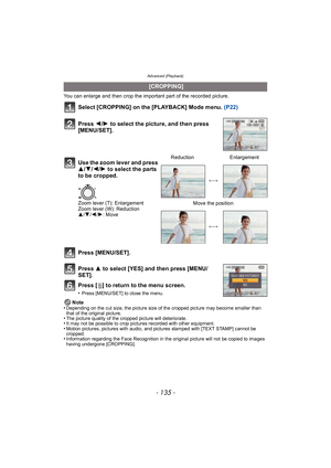 Page 135- 135 -
Advanced (Playback)
You can enlarge and then crop the important part of the recorded picture.
Select [CROPPING] on the [PLAYBACK] Mode menu. (P22)
Press [MENU/SET].
Press  3 to select [YES] and then press [MENU/
SET].
Press [ ‚] to return to the menu screen.
•Press [MENU/SET] to close the menu.
Note
•Depending on the cut size, the picture size of the cropped picture may become smaller than 
that of the original picture.
•The picture quality of the cropped picture will deteriorate.•It may not be...