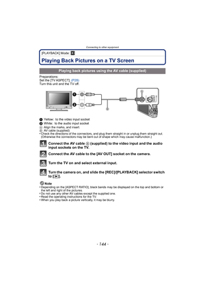 Page 144Connecting to other equipment
- 144 -
[PLAYBACK] Mode: ¸
Connecting to other  equipmentPlaying Back Pictures on a TV Screen
Preparations:
Set the [TV ASPECT]. (P28)
Turn this unit and the TV off.
1 Yellow: to the video input socket
2 White: to the audio input socket
A Align the marks, and insert.
B AV cable (supplied)
•Check the directions of the connectors, and plug them straight in or unplug them straight out. 
(Otherwise the connectors may be bent out of shape which may cause malfunction.)
Connect the...