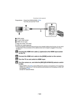 Page 146Connecting to other equipment
- 146 -
Preparations: Check the [HDMI MODE]. (P29)
Turn this unit and the TV off.
1 HDMI socket
2 TV with HDMI socket
3 HDMI mini (C type)
A Align the marks, and insert.
B HDMI mini cable (optional)
•
Check the direction of the terminals and plug in/out straight holding onto the plug. (It may result 
in malfunction if the connectors of the cable are bent out of shape or plugged in the wrong 
direction.)
Connect the HDMI mini cable B  (optional) to the HDMI input socket 
on...