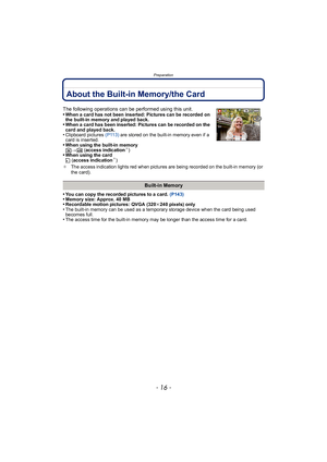 Page 16Preparation
- 16 -
About the Built-in Memory/the Card
•You can copy the recorded pictures to a card. (P143)•Memory size: Approx. 40 MB•Recordable motion pictures: QVGA (320k240 pixels) only•The built-in memory can be used as a temporary storage device when the card being used 
becomes full.
•The access time for the built-in memory may be longer than the access time for a card.
The following operations can be performed using this unit.
•When a card has not been inserted: Pictures can be recorded on 
the b...