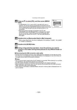 Page 155- 155 -
Connecting to other equipment
Using a drag-and-drop operation, move the pictures you want to 
acquire or the folder storing those pictures to any different folder on 
the PC.
∫Disconnecting the USB connection cable safely
•Proceed with the hardware removal using “Safely Remove Hardware” on the task tray of the 
PC. If the icon is not displayed, check that [ACCESS] is not displayed on the LCD monitor of 
the digital camera before removing the hardware.
Note
•This unit cannot stand upright when the...