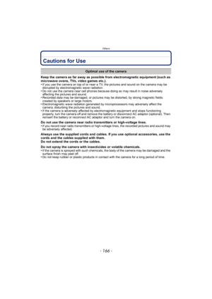 Page 166Others
- 166 -
Cautions for Use
Keep the camera as far away as possible from electromagnetic equipment (such as 
microwave ovens, TVs, video games etc.).
•
If you use the camera on top of or near a TV, the pictures and sound on the camera may be 
disrupted by electromagnetic wave radiation.
•Do not use the camera near cell phones because doing so may result in noise adversely 
affecting the pictures and sound.
•Recorded data may be damaged, or pictures may be distorted, by strong magnetic fields 
created...