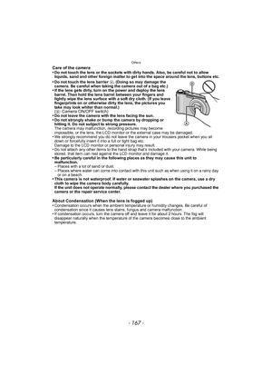 Page 167- 167 -
Others
Care of the camera
•Do not touch the lens or the sockets with dirty hands. Also, be careful not to allow 
liquids, sand and other foreign matter to get into the space around the lens, buttons etc.
•Do not touch the lens barrier A. (Doing so may damage the 
camera. Be careful when taking the camera out of a bag etc.)
•If the lens gets dirty, turn on the power and deploy the lens 
barrel. Then hold the lens barrel between your fingers and 
lightly wipe the lens surface with a soft dry cloth....