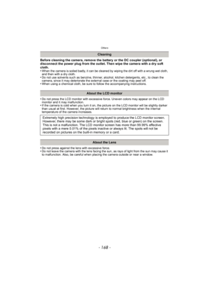 Page 168Others
- 168 -
Before cleaning the camera, remove the battery or the DC coupler (optional), or 
disconnect the power plug from the outlet. Then wipe the camera with a dry soft 
cloth.
•
When the camera is soiled badly, it can be cleaned by wiping the dirt off with a wrung wet cloth, 
and then with a dry cloth.
•Do not use solvents such as benzine, thinner, alcohol, kitchen detergents, etc., to clean the 
camera, since it may deteriorate the external case or the coating may peel off.
•When using a...
